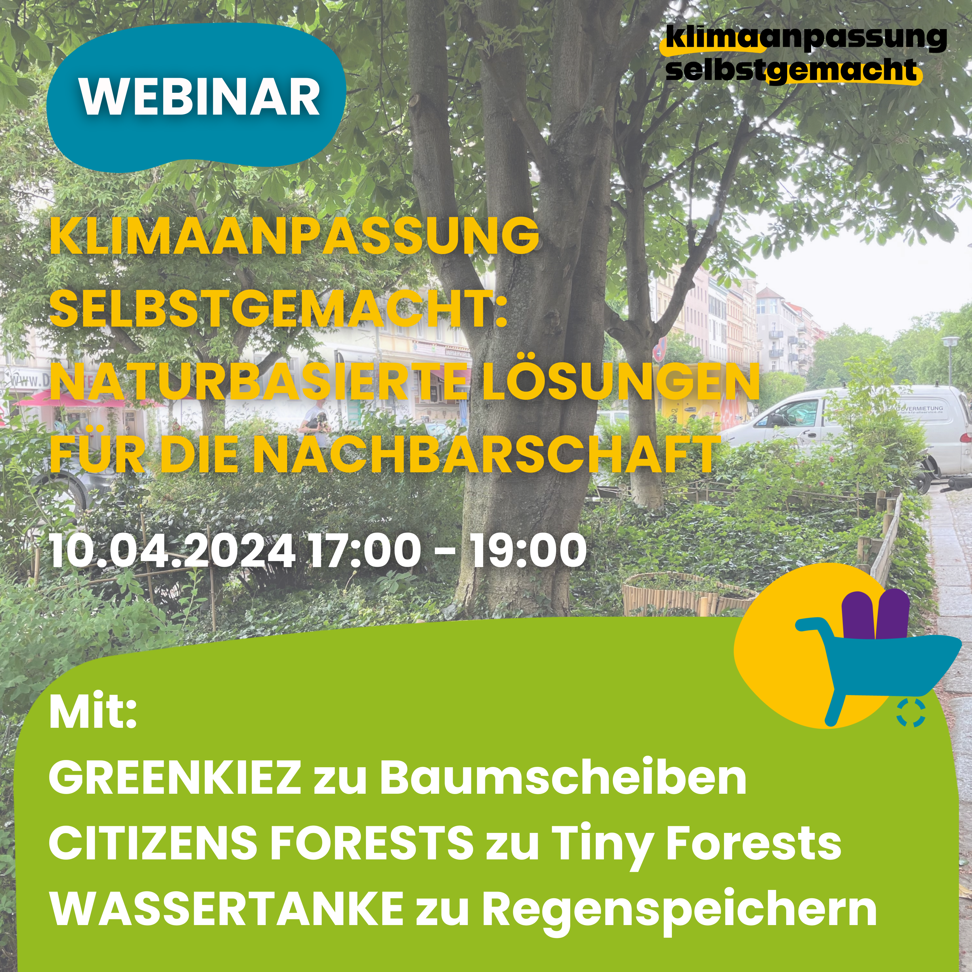 Auf dem Bild stehen folgende Informationen: Webinar Klimaanpassung selbstgemacht: Naturbasierte Lösungen für die Nachbarschaft. 10.04.2024 17:00 bis 19:00 Uhr. Mit GreenKiez zu Baumscheiben, Citizens Forests zu Tiny Forests, Wassertanke zu Regenspeichern